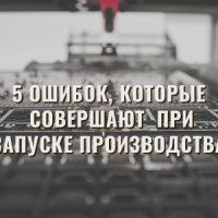 5 ошибок, которые совершают предприниматели при запуске производства